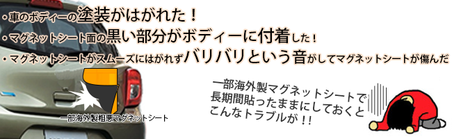 ●一部海外製マグネットシートで長期間貼ったままにしておくと こんなトラブルが!車のボディーの塗装がはがれた！マグネットシート面の黒い部分がボディーに付着した！マグネットシートがスムーズにはがれずバリバリという音がしてマグネットシートが傷んだ